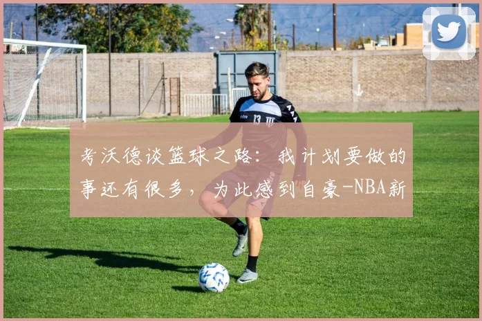 考沃德谈篮球之路：我计划要做的事还有很多，为此感到自豪-NBA新闻
