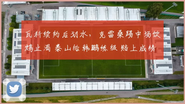 瓦科续约后划水，克雷桑踢中场饮鸩止渴 泰山给韩鹏练级 赔上成绩