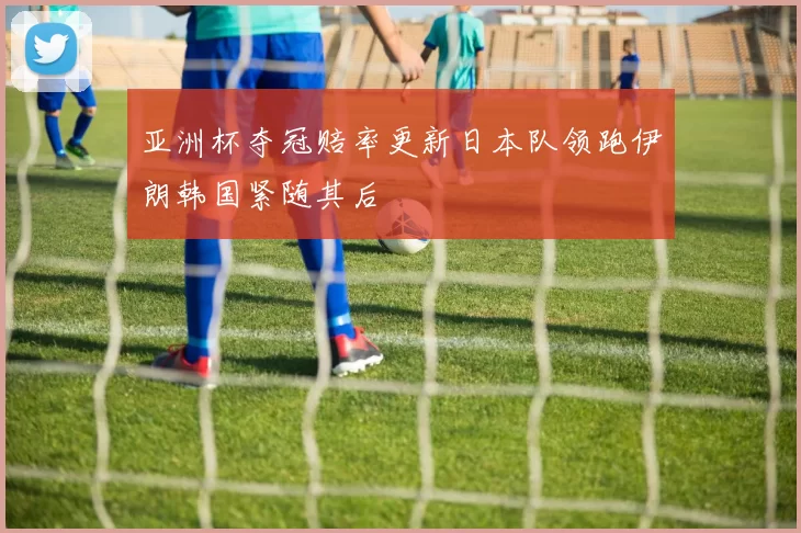 亚洲杯夺冠赔率更新日本队领跑伊朗韩国紧随其后