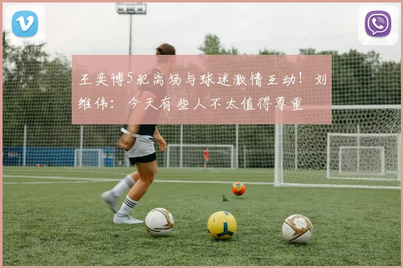 王奕博5犯离场与球迷激情互动!刘维伟:今天有些人不太值得尊重