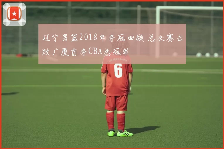 辽宁男篮2018年夺冠回顾 总决赛击败广厦首夺CBA总冠军