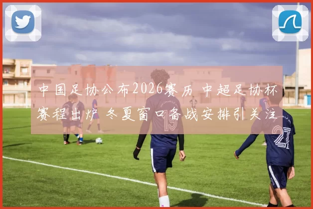 中国足协公布2026赛历 中超足协杯赛程出炉 冬夏窗口备战安排引关注