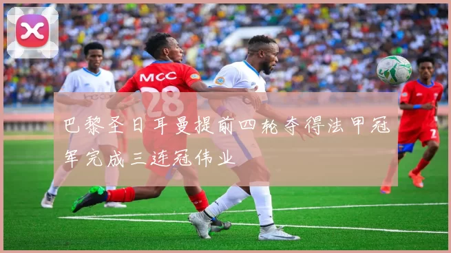 巴黎圣日耳曼提前四轮夺得法甲冠军完成三连冠伟业