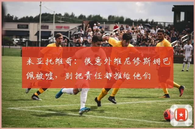 米亚托维奇：很意外维尼修斯姆巴佩被嘘，别把责任都推给他们