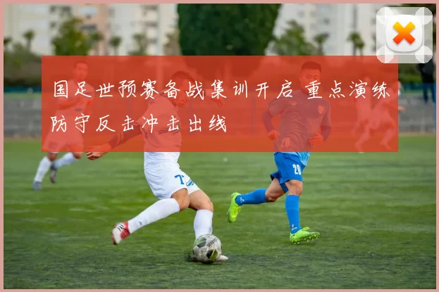 国足世预赛备战集训开启 重点演练防守反击冲击出线