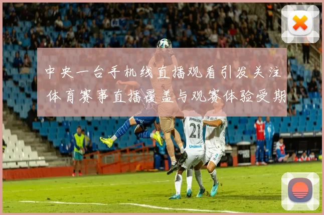 中央一台手机线直播观看引发关注 体育赛事直播覆盖与观赛体验受期待