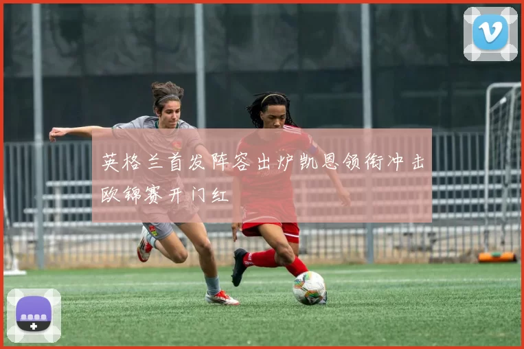 英格兰首发阵容出炉凯恩领衔冲击欧锦赛开门红