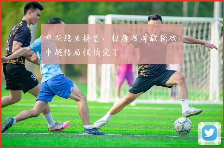 申花稳坐榜首，拉唐吕焯毅抢戏，中超格局悄悄变了