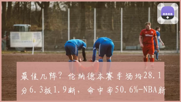 最佳几阵？伦纳德本赛季场均28.1分6.3板1.9断，命中率50.6%-NBA新闻