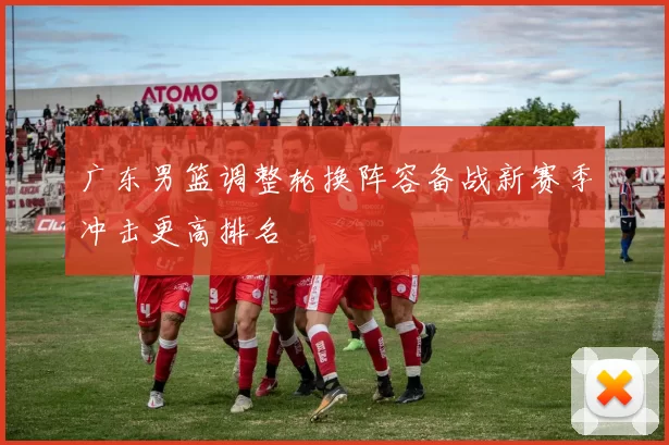 广东男篮调整轮换阵容备战新赛季冲击更高排名