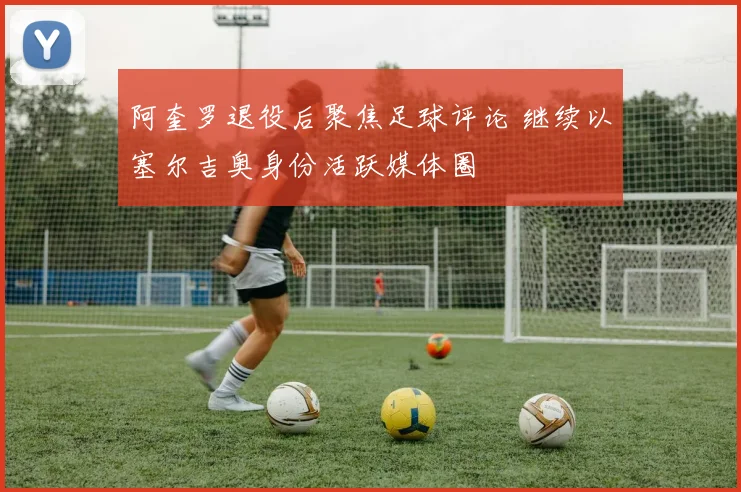 阿奎罗退役后聚焦足球评论 继续以塞尔吉奥身份活跃媒体圈