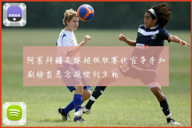 阿塞拜疆足球超级联赛收官争夺加剧榜首悬念延续到末轮