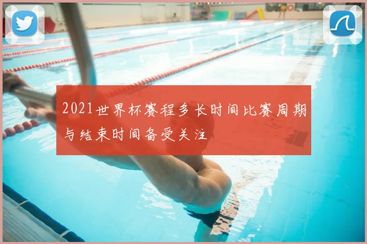 2021世界杯赛程多长时间比赛周期与结束时间备受关注