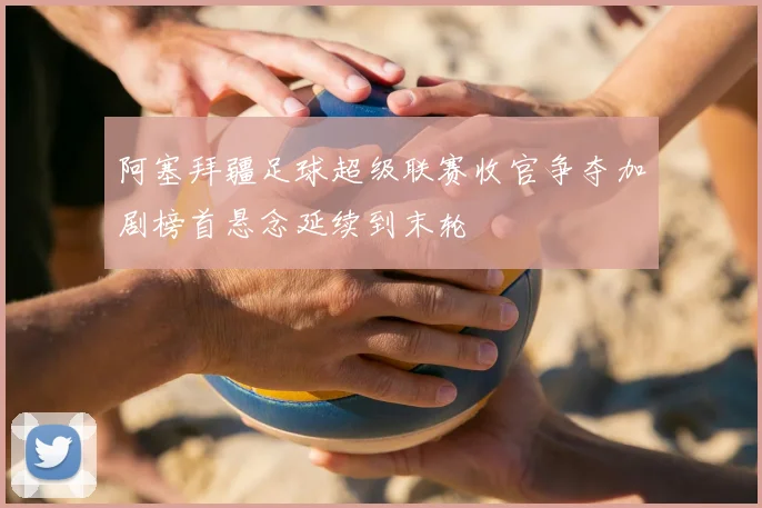 阿塞拜疆足球超级联赛收官争夺加剧榜首悬念延续到末轮