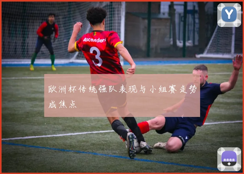 欧洲杯传统强队表现与小组赛走势成焦点