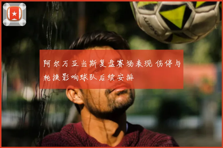 阿尔万亚当斯复盘赛场表现 伤停与轮换影响球队后续安排